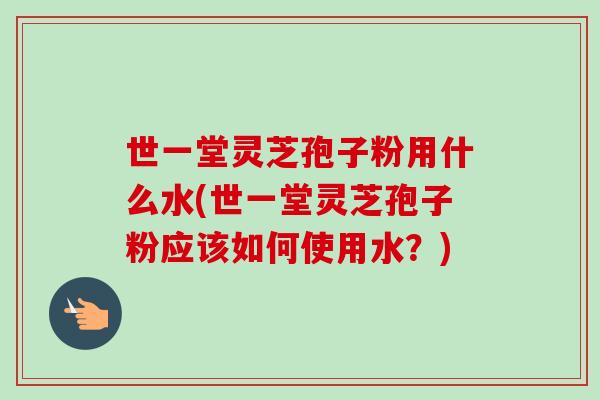 世一堂灵芝孢子粉用什么水(世一堂灵芝孢子粉应该如何使用水?) 世一堂灵芝孢子粉用什么水(世一堂灵芝孢子粉应该如何使用水?)