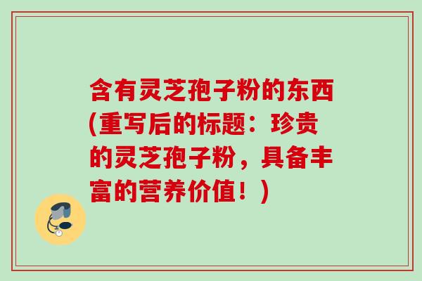 含有灵芝孢子粉的东西(重写后的标题:珍贵的灵芝孢子粉,具备丰富的营养价值!) 含有灵芝孢子粉的东西(重写后的标题:珍贵的灵芝孢子粉,具备丰富的营养价值!)
