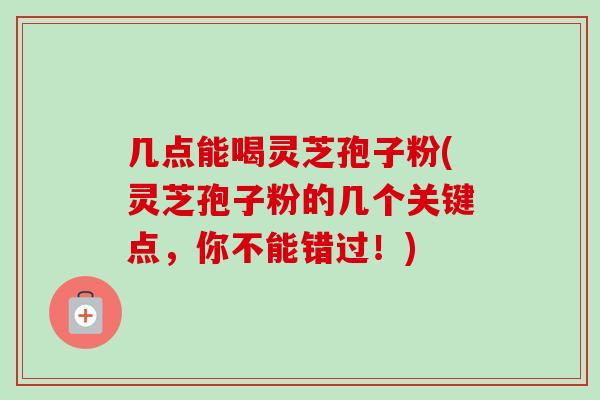 几点能喝灵芝孢子粉(灵芝孢子粉的几个关键点,你不能错过!) 几点能喝灵芝孢子粉(灵芝孢子粉的几个关键点,你不能错过!)