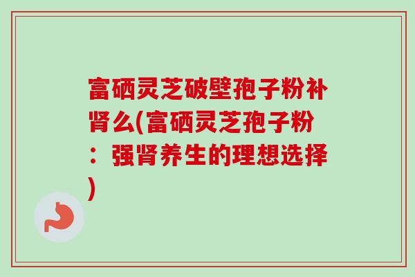 富硒灵芝破壁孢子粉补么(富硒灵芝孢子粉:强养生的理想选择) 富硒灵芝破壁孢子粉补么(富硒灵芝孢子粉:强养生的理想选择)