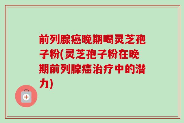 前列腺晚期喝灵芝孢子粉(灵芝孢子粉在晚期前列腺中的潜力) 前列腺晚期喝灵芝孢子粉(灵芝孢子粉在晚期前列腺中的潜力)