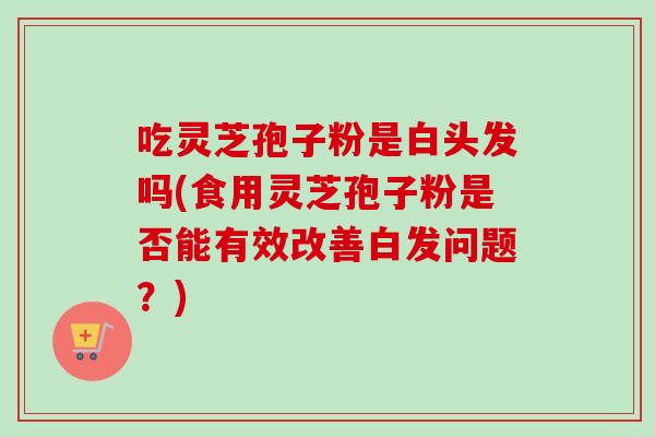 吃灵芝孢子粉是白头发吗(食用灵芝孢子粉是否能有效改善白发问题?) 吃灵芝孢子粉是白头发吗(食用灵芝孢子粉是否能有效改善白发问题?)