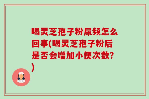 喝灵芝孢子粉尿频怎么回事(喝灵芝孢子粉后是否会增加小便次数？)