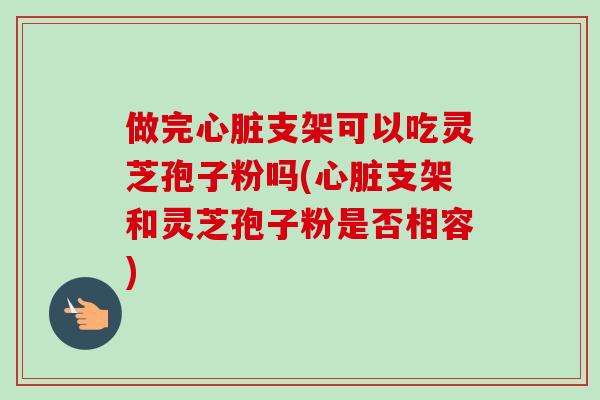 做完支架可以吃灵芝孢子粉吗(支架和灵芝孢子粉是否相容)