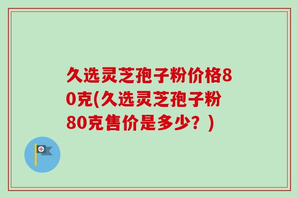 久选灵芝孢子粉价格80克(久选灵芝孢子粉80克售价是多少?) 久选灵芝孢子粉价格80克(久选灵芝孢子粉80克售价是多少?)