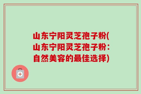 山东宁阳灵芝孢子粉(山东宁阳灵芝孢子粉：自然美容的佳选择)
