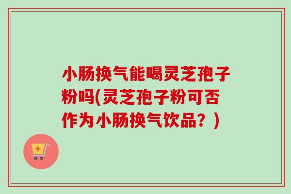 小肠换气能喝灵芝孢子粉吗(灵芝孢子粉可否作为小肠换气饮品?) 小肠换气能喝灵芝孢子粉吗(灵芝孢子粉可否作为小肠换气饮品?)
