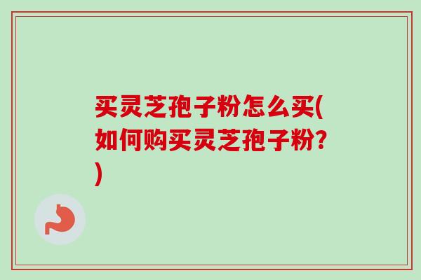 买灵芝孢子粉怎么买(如何购买灵芝孢子粉?) 买灵芝孢子粉怎么买(如何购买灵芝孢子粉?)