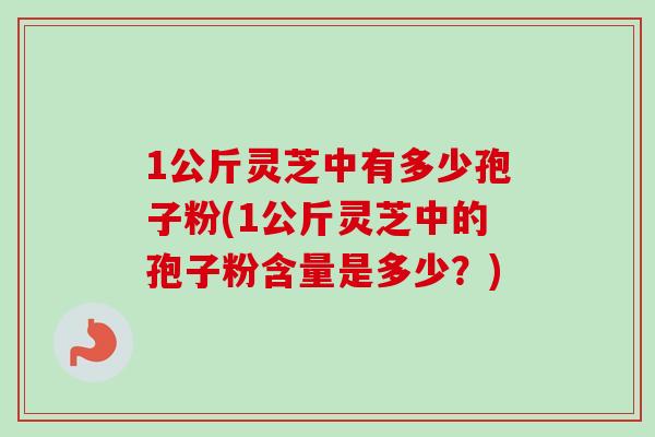 1公斤灵芝中有多少孢子粉(1公斤灵芝中的孢子粉含量是多少?) 1公斤灵芝中有多少孢子粉(1公斤灵芝中的孢子粉含量是多少?)