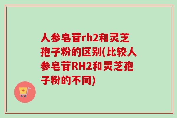 人参皂苷rh2和灵芝孢子粉的区别(比较人参皂苷RH2和灵芝孢子粉的不同) 人参皂苷rh2和灵芝孢子粉的区别(比较人参皂苷RH2和灵芝孢子粉的不同)