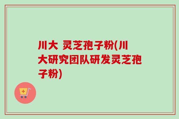 川大 灵芝孢子粉(川大研究团队研发灵芝孢子粉) 川大 灵芝孢子粉(川大研究团队研发灵芝孢子粉)
