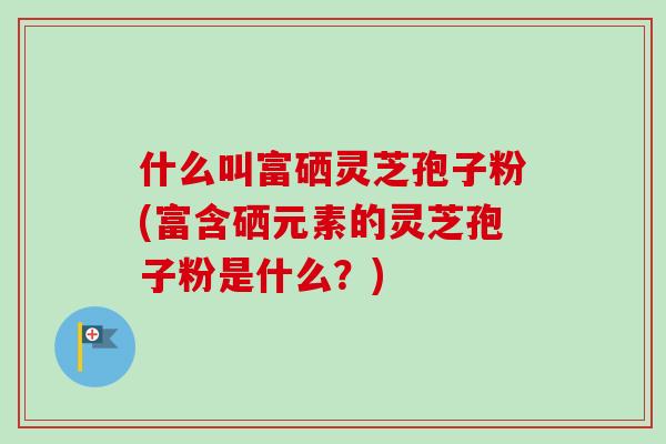 什么叫富硒灵芝孢子粉(富含硒元素的灵芝孢子粉是什么?) 什么叫富硒灵芝孢子粉(富含硒元素的灵芝孢子粉是什么?)