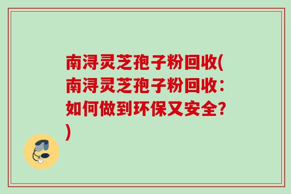 南浔灵芝孢子粉回收(南浔灵芝孢子粉回收:如何做到环保又安全?) 南浔灵芝孢子粉回收(南浔灵芝孢子粉回收:如何做到环保又安全?)
