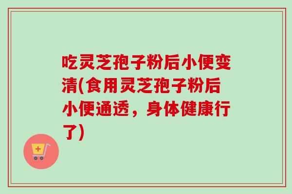 吃灵芝孢子粉后小便变清(食用灵芝孢子粉后小便通透,身体健康行了) 吃灵芝孢子粉后小便变清(食用灵芝孢子粉后小便通透,身体健康行了)