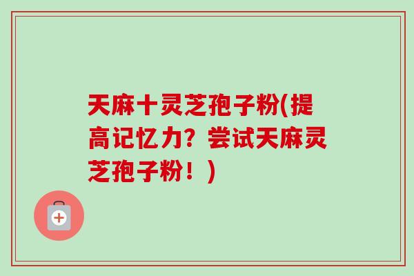 天麻十灵芝孢子粉(提高记忆力?尝试天麻灵芝孢子粉!) 天麻十灵芝孢子粉(提高记忆力?尝试天麻灵芝孢子粉!)