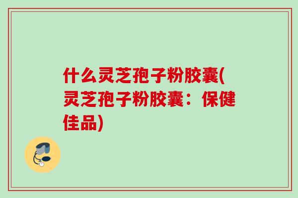 什么灵芝孢子粉胶囊(灵芝孢子粉胶囊：保健佳品)