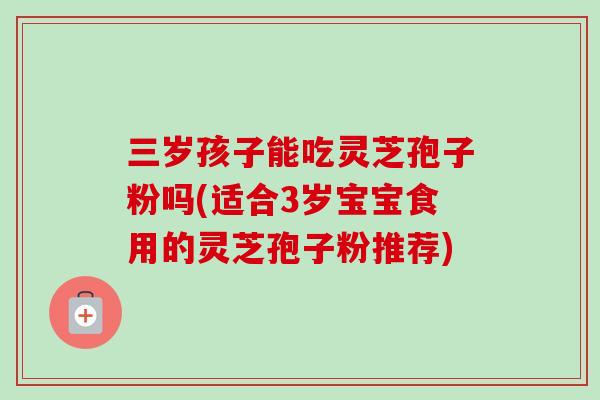 三岁孩子能吃灵芝孢子粉吗(适合3岁宝宝食用的灵芝孢子粉推荐) 三岁孩子能吃灵芝孢子粉吗(适合3岁宝宝食用的灵芝孢子粉推荐)