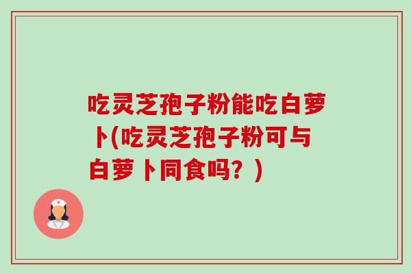 吃灵芝孢子粉能吃白萝卜(吃灵芝孢子粉可与白萝卜同食吗？)