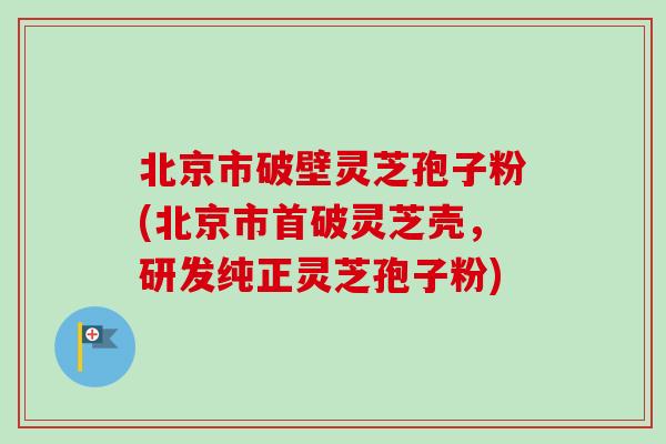 北京市破壁灵芝孢子粉(北京市首破灵芝壳，研发纯正灵芝孢子粉)