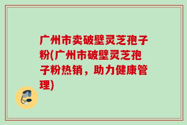 广州市卖破壁灵芝孢子粉(广州市破壁灵芝孢子粉热销,助力健康管理) 广州市卖破壁灵芝孢子粉(广州市破壁灵芝孢子粉热销,助力健康管理)
