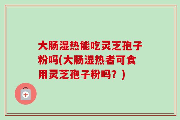 大肠湿热能吃灵芝孢子粉吗(大肠湿热者可食用灵芝孢子粉吗?) 大肠湿热能吃灵芝孢子粉吗(大肠湿热者可食用灵芝孢子粉吗?)