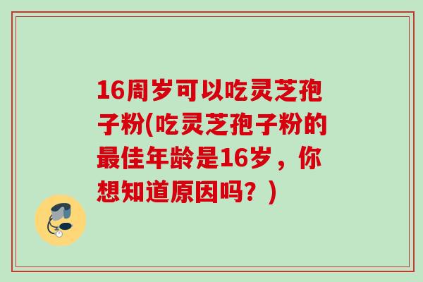 16周岁可以吃灵芝孢子粉(吃灵芝孢子粉的佳年龄是16岁,你想知道原因吗?) 16周岁可以吃灵芝孢子粉(吃灵芝孢子粉的佳年龄是16岁,你想知道原因吗?)
