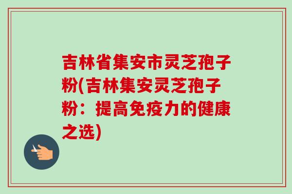 吉林省集安市灵芝孢子粉(吉林集安灵芝孢子粉:提高免疫力的健康之选) 吉林省集安市灵芝孢子粉(吉林集安灵芝孢子粉:提高免疫力的健康之选)