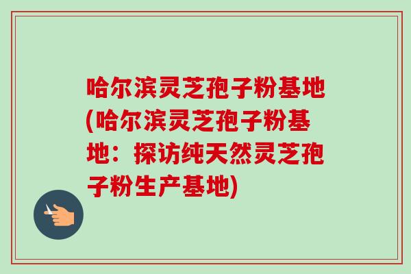 哈尔滨灵芝孢子粉基地(哈尔滨灵芝孢子粉基地：探访纯天然灵芝孢子粉生产基地)