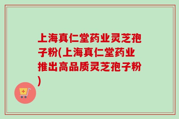 上海真仁堂药业灵芝孢子粉(上海真仁堂药业推出高品质灵芝孢子粉) 上海真仁堂药业灵芝孢子粉(上海真仁堂药业推出高品质灵芝孢子粉)