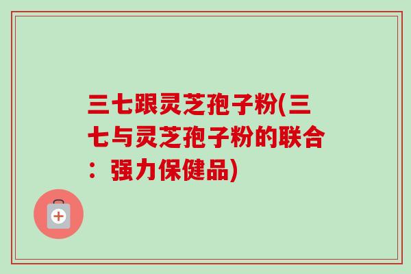 三七跟灵芝孢子粉(三七与灵芝孢子粉的联合：强力保健品)