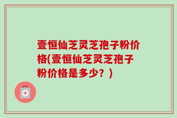 壹恒仙芝灵芝孢子粉价格(壹恒仙芝灵芝孢子粉价格是多少?) 壹恒仙芝灵芝孢子粉价格(壹恒仙芝灵芝孢子粉价格是多少?)