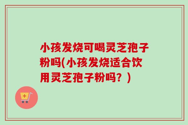小孩发烧可喝灵芝孢子粉吗(小孩发烧适合饮用灵芝孢子粉吗？)