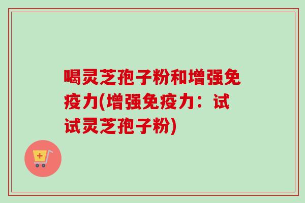 喝灵芝孢子粉和增强免疫力(增强免疫力：试试灵芝孢子粉)