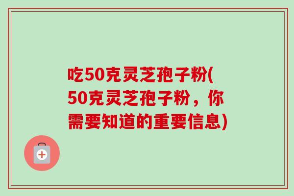 吃50克灵芝孢子粉(50克灵芝孢子粉，你需要知道的重要信息)