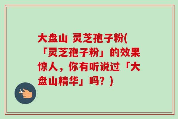 大盘山 灵芝孢子粉(「灵芝孢子粉」的效果惊人,你有听说过「大盘山精华」吗?) 大盘山 灵芝孢子粉(「灵芝孢子粉」的效果惊人,你有听说过「大盘山精华」吗?)