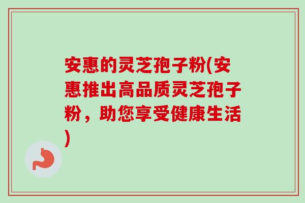 安惠的灵芝孢子粉(安惠推出高品质灵芝孢子粉,助您享受健康生活) 安惠的灵芝孢子粉(安惠推出高品质灵芝孢子粉,助您享受健康生活)
