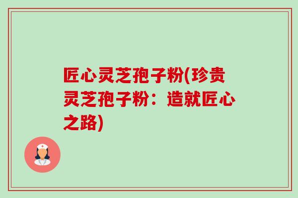匠心灵芝孢子粉(珍贵灵芝孢子粉:造就匠心之路) 匠心灵芝孢子粉(珍贵灵芝孢子粉:造就匠心之路)