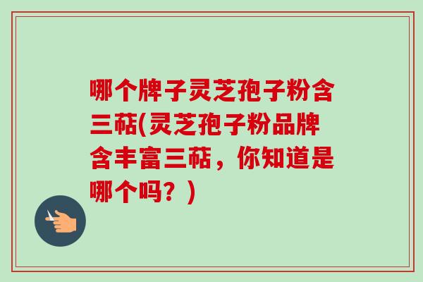 哪个牌子灵芝孢子粉含三萜(灵芝孢子粉品牌含丰富三萜,你知道是哪个吗?) 哪个牌子灵芝孢子粉含三萜(灵芝孢子粉品牌含丰富三萜,你知道是哪个吗?)