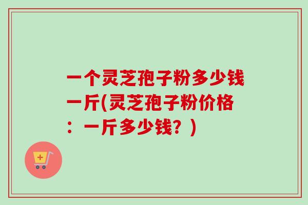一个灵芝孢子粉多少钱一斤(灵芝孢子粉价格:一斤多少钱?) 一个灵芝孢子粉多少钱一斤(灵芝孢子粉价格:一斤多少钱?)