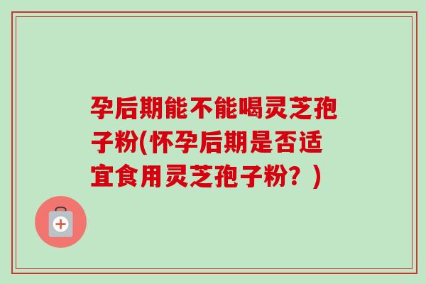 孕后期能不能喝灵芝孢子粉(怀孕后期是否适宜食用灵芝孢子粉？)