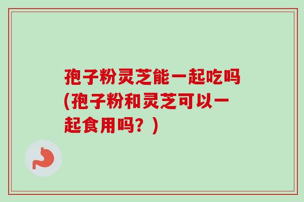 孢子粉灵芝能一起吃吗(孢子粉和灵芝可以一起食用吗?) 孢子粉灵芝能一起吃吗(孢子粉和灵芝可以一起食用吗?)