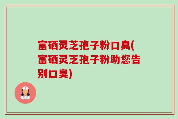 富硒灵芝孢子粉口臭(富硒灵芝孢子粉助您告别口臭)