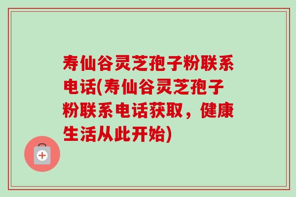 寿仙谷灵芝孢子粉联系电话(寿仙谷灵芝孢子粉联系电话获取,健康生活从此开始) 寿仙谷灵芝孢子粉联系电话(寿仙谷灵芝孢子粉联系电话获取,健康生活从此开始)
