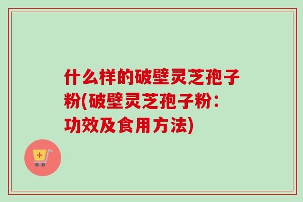 什么样的破壁灵芝孢子粉(破壁灵芝孢子粉：功效及食用方法)