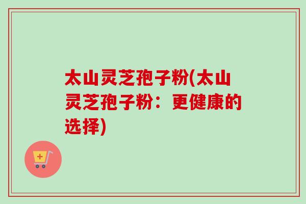 太山灵芝孢子粉(太山灵芝孢子粉:更健康的选择) 太山灵芝孢子粉(太山灵芝孢子粉:更健康的选择)