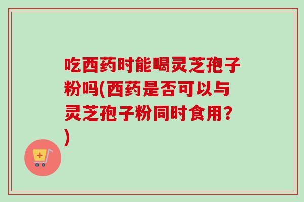 吃西药时能喝灵芝孢子粉吗(西药是否可以与灵芝孢子粉同时食用?) 吃西药时能喝灵芝孢子粉吗(西药是否可以与灵芝孢子粉同时食用?)