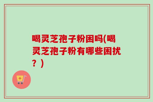 喝灵芝孢子粉困吗(喝灵芝孢子粉有哪些困扰？)