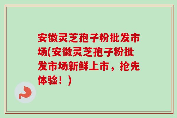 安徽灵芝孢子粉批发市场(安徽灵芝孢子粉批发市场新鲜上市,抢先体验!) 安徽灵芝孢子粉批发市场(安徽灵芝孢子粉批发市场新鲜上市,抢先体验!)