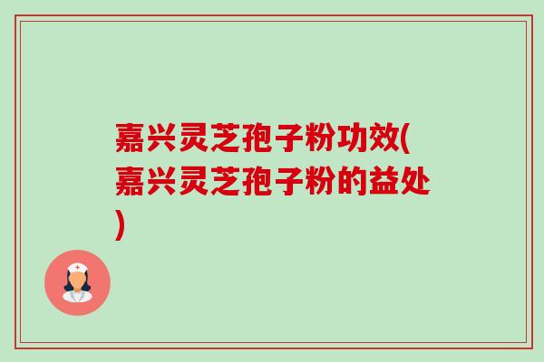 嘉兴灵芝孢子粉功效(嘉兴灵芝孢子粉的益处)