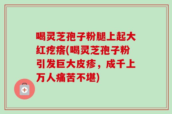 喝灵芝孢子粉腿上起大红疙瘩(喝灵芝孢子粉引发巨大皮疹,成千上万人痛苦不堪) 喝灵芝孢子粉腿上起大红疙瘩(喝灵芝孢子粉引发巨大皮疹,成千上万人痛苦不堪)